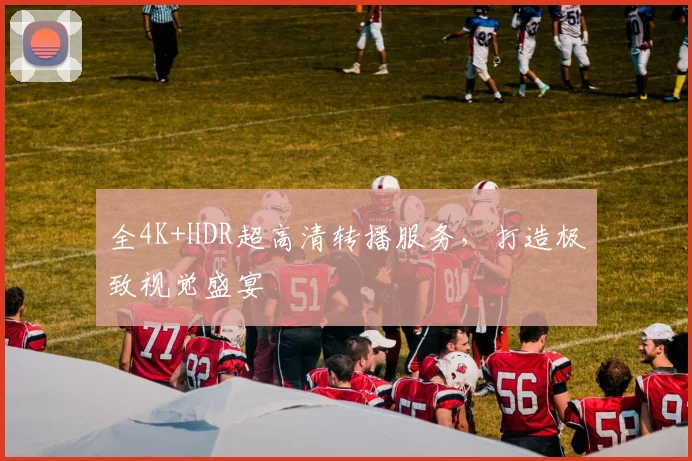 全4K+HDR超高清转播服务,打造极致视觉盛宴