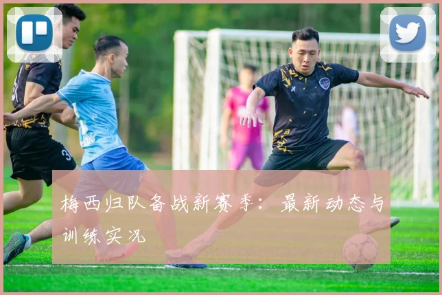 梅西归队备战新赛季:最新动态与训练实况