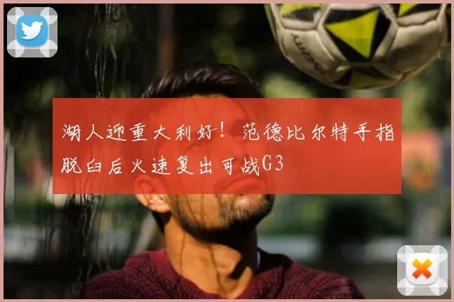 湖人迎重大利好!范德比尔特手指脱臼后火速复出可战G3