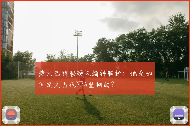 热火巴特勒硬汉精神解析:他是如何定义当代NBA坚韧的?