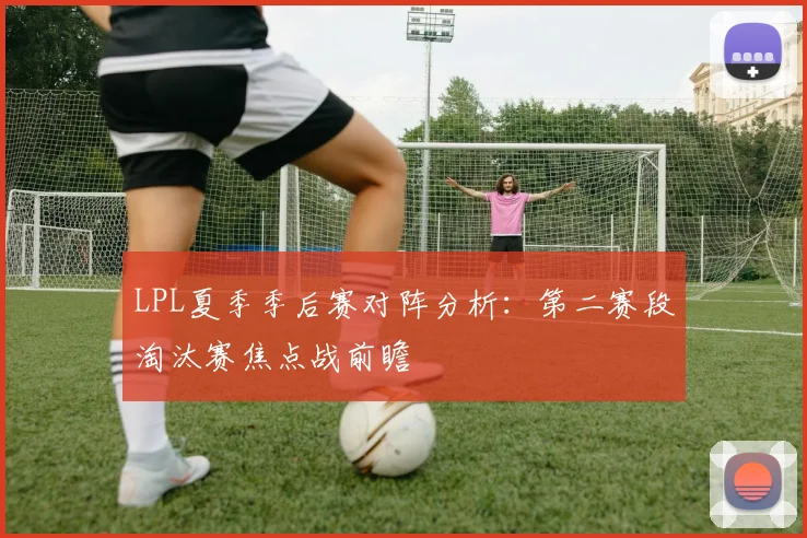 LPL夏季季后赛对阵分析:第二赛段淘汰赛焦点战前瞻