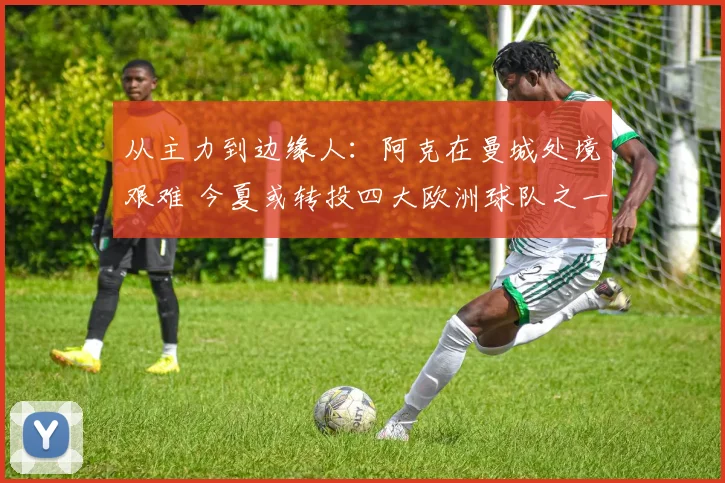 从主力到边缘人：阿克在曼城处境艰难 今夏或转投四大欧洲球队之一